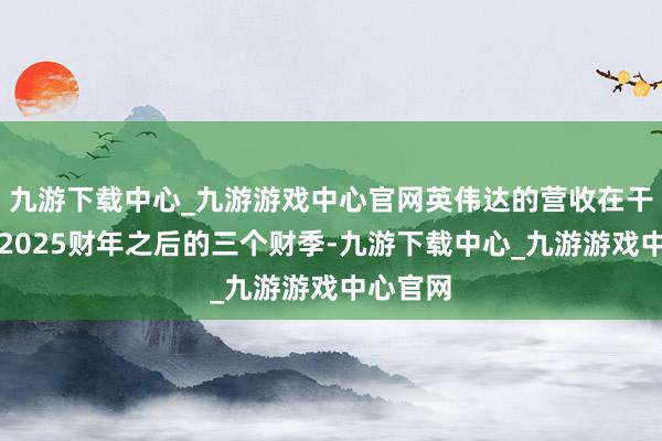 九游下载中心_九游游戏中心官网英伟达的营收在干涉他们2025财年之后的三个财季-九游下载中心_九游游戏中心官网