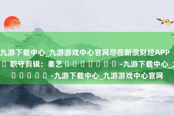 九游下载中心_九游游戏中心官网尽在新浪财经APP            						职守剪辑：秦艺 							-九游下载中心_九游游戏中心官网
