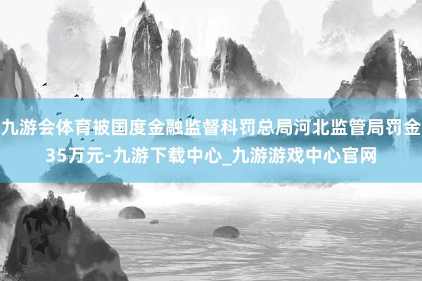 九游会体育被国度金融监督科罚总局河北监管局罚金35万元-九游下载中心_九游游戏中心官网