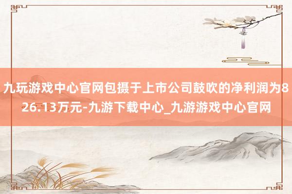 九玩游戏中心官网包摄于上市公司鼓吹的净利润为826.13万元-九游下载中心_九游游戏中心官网
