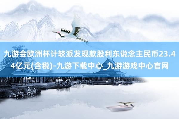 九游会欧洲杯计较派发现款股利东说念主民币23.44亿元(含税)-九游下载中心_九游游戏中心官网