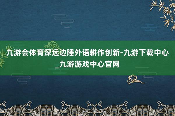 九游会体育深远边陲外语耕作创新-九游下载中心_九游游戏中心官网