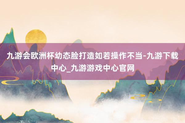 九游会欧洲杯幼态脸打造如若操作不当-九游下载中心_九游游戏中心官网