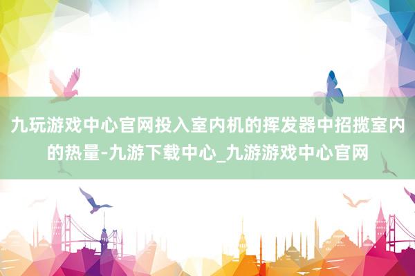 九玩游戏中心官网投入室内机的挥发器中招揽室内的热量-九游下载中心_九游游戏中心官网