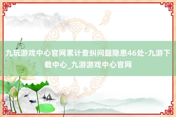 九玩游戏中心官网累计查纠问题隐患46处-九游下载中心_九游游戏中心官网