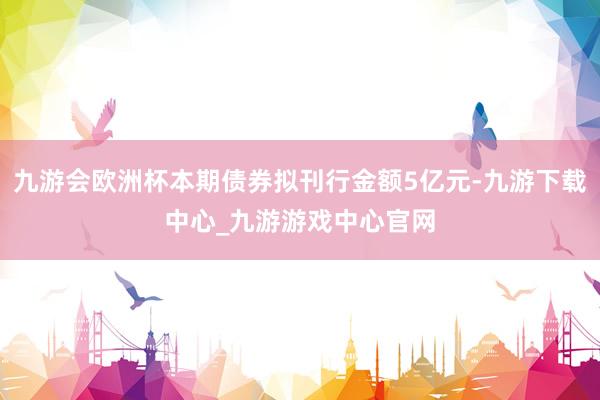 九游会欧洲杯本期债券拟刊行金额5亿元-九游下载中心_九游游戏中心官网