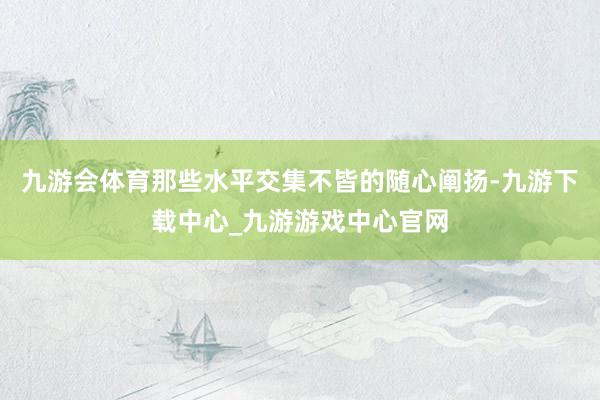 九游会体育那些水平交集不皆的随心阐扬-九游下载中心_九游游戏中心官网