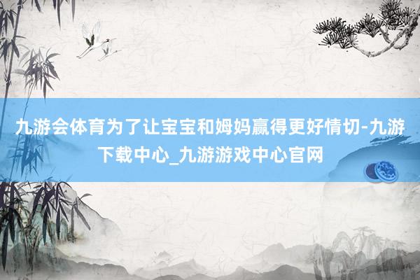 九游会体育为了让宝宝和姆妈赢得更好情切-九游下载中心_九游游戏中心官网