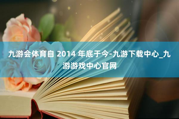 九游会体育自 2014 年底于今-九游下载中心_九游游戏中心官网