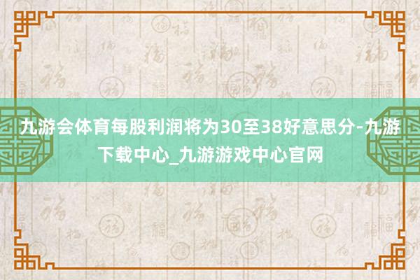 九游会体育每股利润将为30至38好意思分-九游下载中心_九游游戏中心官网