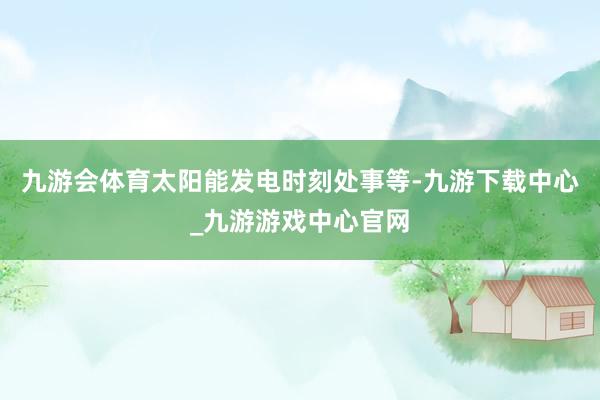 九游会体育太阳能发电时刻处事等-九游下载中心_九游游戏中心官网