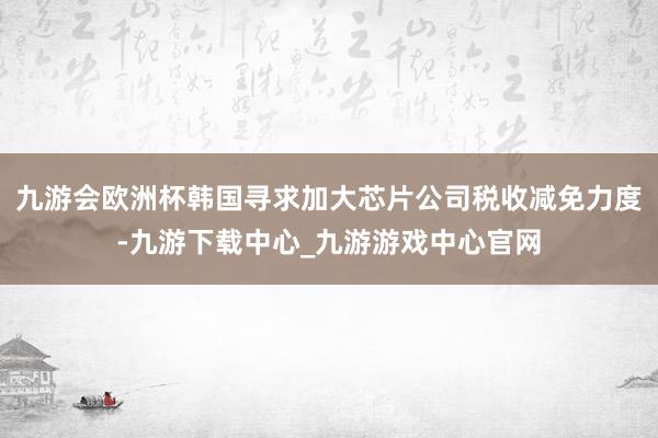 九游会欧洲杯韩国寻求加大芯片公司税收减免力度-九游下载中心_九游游戏中心官网