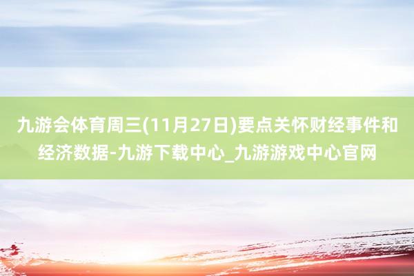 九游会体育周三(11月27日)要点关怀财经事件和经济数据-九游下载中心_九游游戏中心官网