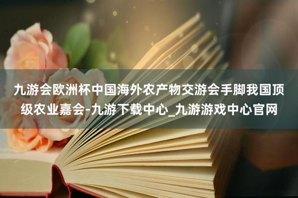 九游会欧洲杯　　中国海外农产物交游会手脚我国顶级农业嘉会-九游下载中心_九游游戏中心官网
