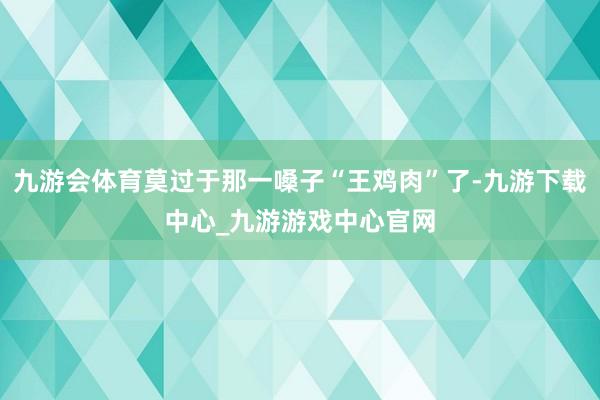 九游会体育莫过于那一嗓子“王鸡肉”了-九游下载中心_九游游戏中心官网