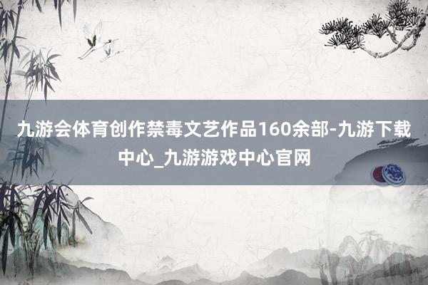 九游会体育创作禁毒文艺作品160余部-九游下载中心_九游游戏中心官网