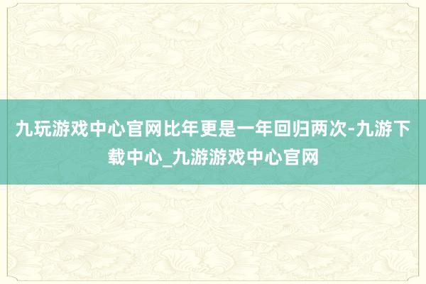 九玩游戏中心官网比年更是一年回归两次-九游下载中心_九游游戏中心官网